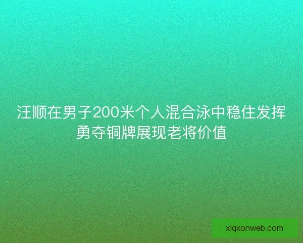 汪顺在男子200米个人混合泳中稳住发挥勇夺铜牌展现老将价值