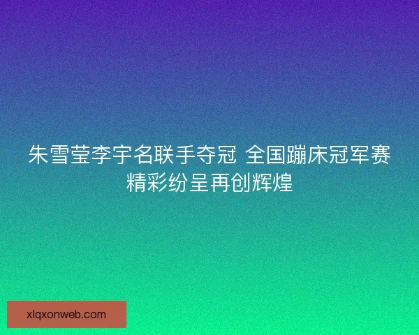 朱雪莹李宇名联手夺冠 全国蹦床冠军赛精彩纷呈再创辉煌