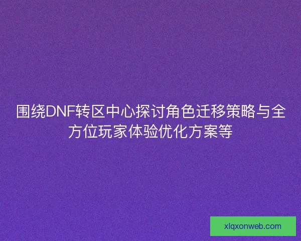 围绕DNF转区中心探讨角色迁移策略与全方位玩家体验优化方案等