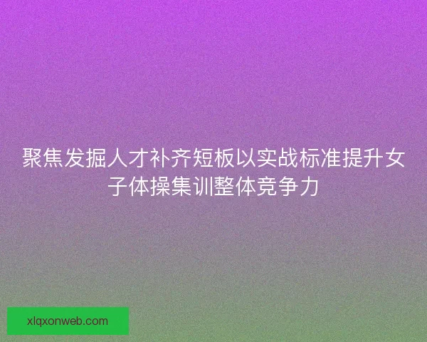 聚焦发掘人才补齐短板以实战标准提升女子体操集训整体竞争力