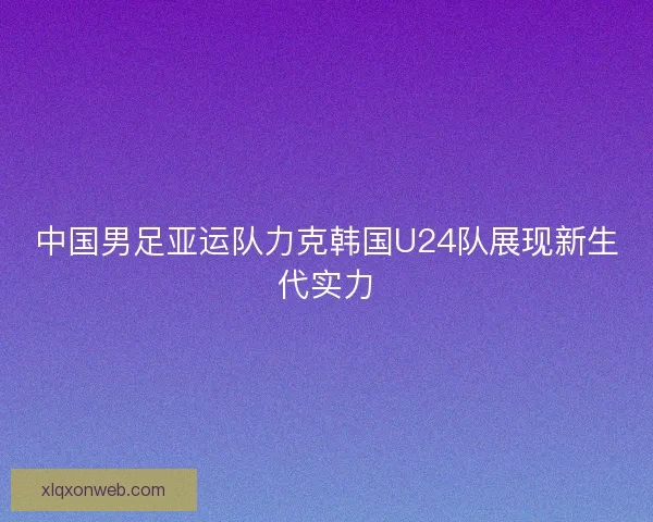 中国男足亚运队力克韩国U24队展现新生代实力