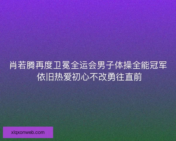 肖若腾再度卫冕全运会男子体操全能冠军 依旧热爱初心不改勇往直前