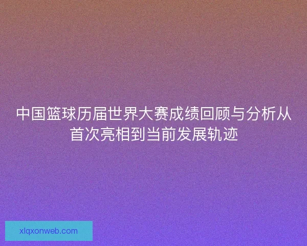 中国篮球历届世界大赛成绩回顾与分析从首次亮相到当前发展轨迹