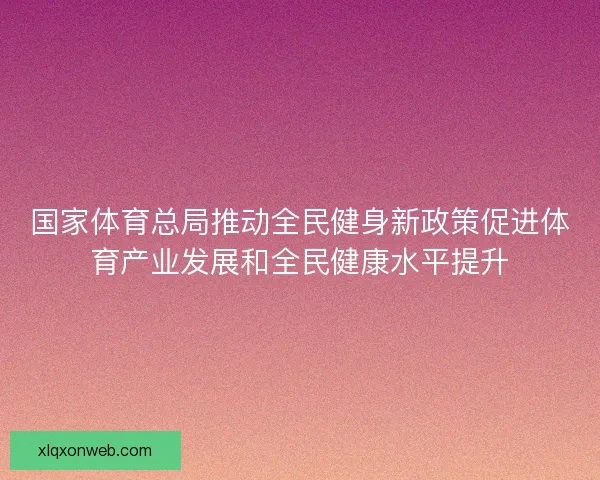 国家体育总局推动全民健身新政策促进体育产业发展和全民健康水平提升