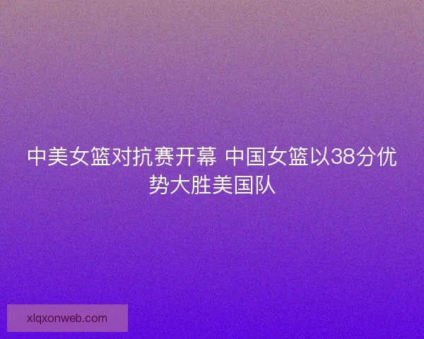 中美女篮对抗赛开幕 中国女篮以38分优势大胜美国队