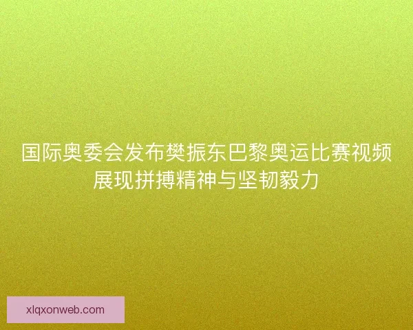 国际奥委会发布樊振东巴黎奥运比赛视频展现拼搏精神与坚韧毅力